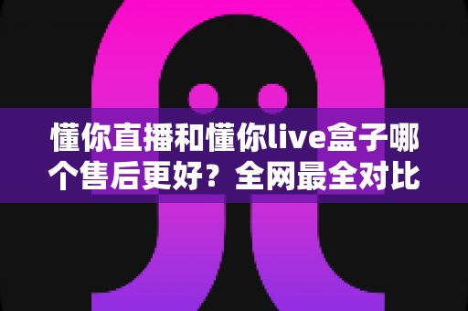 懂你直播和懂你live盒子哪个售后更好？全网最全对比解析帮你避坑选对