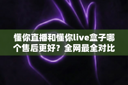 懂你直播和懂你live盒子哪个售后更好？全网最全对比解析帮你避坑选对