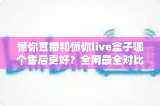 懂你直播和懂你live盒子哪个售后更好？全网最全对比解析帮你避坑选对