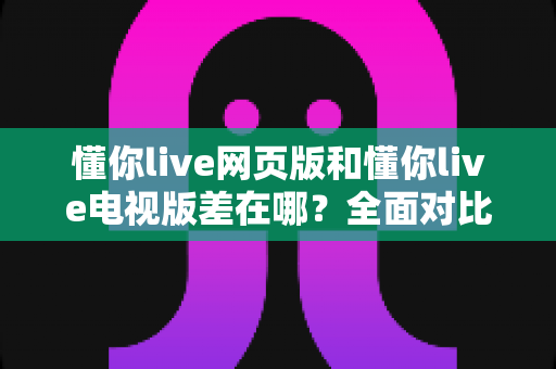 懂你live网页版和懂你live电视版差在哪?全面对比解析帮你选出最适合的观看方式 懂你live网页版和懂你live电视版差在哪?全面对比解析帮你选出最适合的观看方式