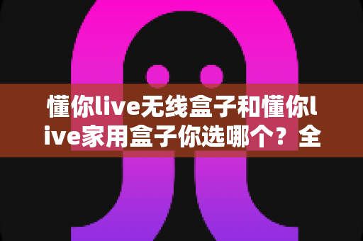 懂你live无线盒子和懂你live家用盒子你选哪个?全方位深度对比帮你轻松选出最适合的K歌神器 懂你live无线盒子和懂你live家用盒子你选哪个?全方位深度对比帮你轻松选出最适合的K歌神器