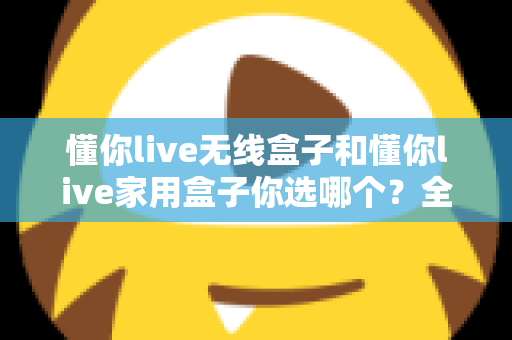 懂你live无线盒子和懂你live家用盒子你选哪个?全方位深度对比帮你轻松选出最适合的K歌神器 懂你live无线盒子和懂你live家用盒子你选哪个?全方位深度对比帮你轻松选出最适合的K歌神器