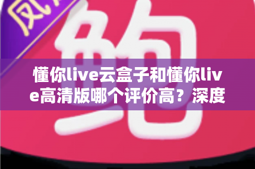 懂你live云盒子和懂你live高清版哪个评价高？深度对比评测帮你选对不踩坑