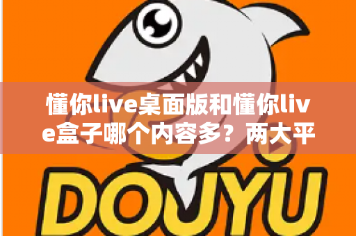懂你live桌面版和懂你live盒子哪个内容多？两大平台内容全面对比与选购指南