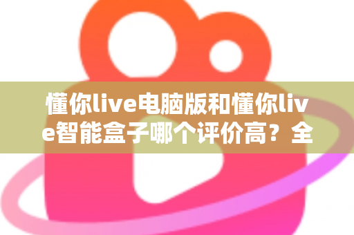懂你live电脑版和懂你live智能盒子哪个评价高?全网口碑深度解析与选购指南 懂你live电脑版和懂你live智能盒子哪个评价高?全网口碑深度解析与选购指南