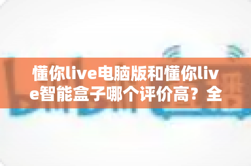 懂你live电脑版和懂你live智能盒子哪个评价高?全网口碑深度解析与选购指南 懂你live电脑版和懂你live智能盒子哪个评价高?全网口碑深度解析与选购指南
