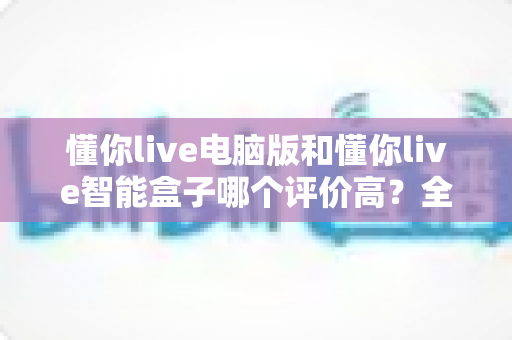 懂你live电脑版和懂你live智能盒子哪个评价高？全网口碑深度解析与选购指南