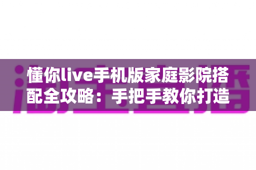 懂你live手机版家庭影院搭配全攻略：手把手教你打造沉浸式大屏观影体验