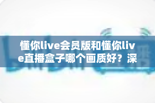 懂你live会员版和懂你live直播盒子哪个画质好?深度对比解析助你选出最佳观影方案 懂你live会员版和懂你live直播盒子哪个画质好?深度对比解析助你选出最佳观影方案