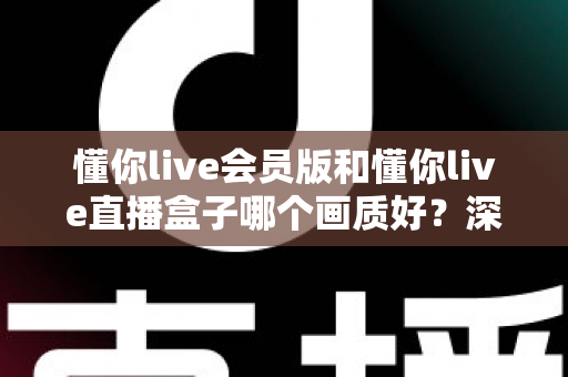 懂你live会员版和懂你live直播盒子哪个画质好？深度对比解析助你选出最佳观影方案