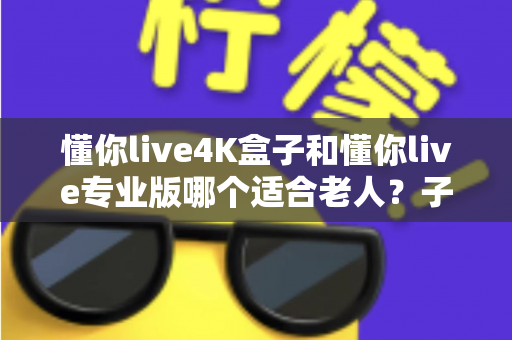 懂你live4K盒子和懂你live专业版哪个适合老人?子女必读的贴心选购指南 懂你live4K盒子和懂你live专业版哪个适合老人?子女必读的贴心选购指南