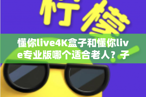 懂你live4K盒子和懂你live专业版哪个适合老人？子女必读的贴心选购指南
