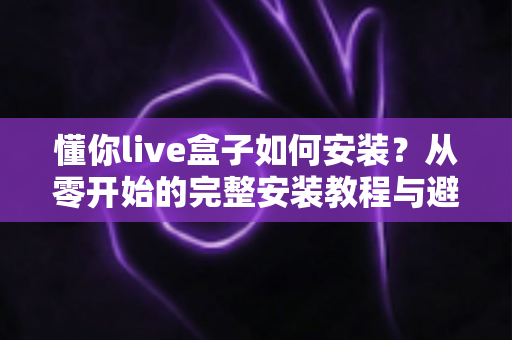 懂你live盒子如何安装?从零开始的完整安装教程与避坑指南 懂你live盒子如何安装?从零开始的完整安装教程与避坑指南