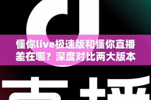 懂你live极速版和懂你直播差在哪？深度对比两大版本差异，帮你选出最适合自己的那一款