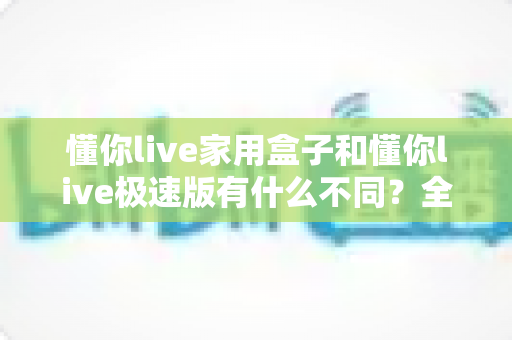 懂你live家用盒子和懂你live极速版有什么不同?全方位深度对比与选购指南 懂你live家用盒子和懂你live极速版有什么不同?全方位深度对比与选购指南