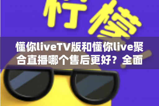 懂你liveTV版和懂你live聚合直播哪个售后更好?全面对比分析与选购避坑指南 懂你liveTV版和懂你live聚合直播哪个售后更好?全面对比分析与选购避坑指南