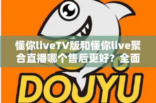 懂你liveTV版和懂你live聚合直播哪个售后更好?全面对比分析与选购避坑指南 懂你liveTV版和懂你live聚合直播哪个售后更好?全面对比分析与选购避坑指南