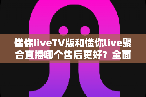 懂你liveTV版和懂你live聚合直播哪个售后更好？全面对比分析与选购避坑指南
