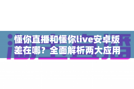懂你直播和懂你live安卓版差在哪?全面解析两大应用的核心区别与选择建议 懂你直播和懂你live安卓版差在哪?全面解析两大应用的核心区别与选择建议