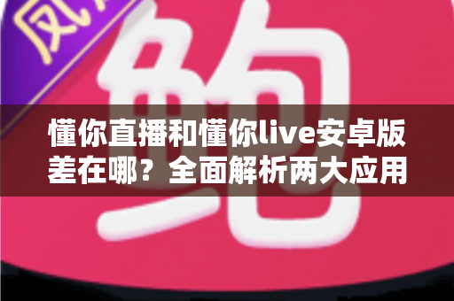 懂你直播和懂你live安卓版差在哪？全面解析两大应用的核心区别与选择建议