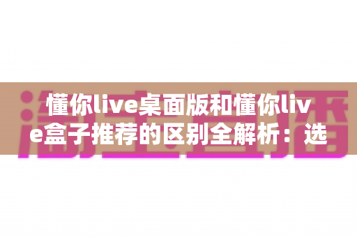 懂你live桌面版和懂你live盒子推荐的区别全解析:选对版本,畅享直播新体验 懂你live桌面版和懂你live盒子推荐的区别全解析:选对版本,畅享直播新体验