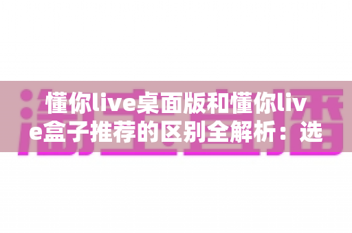 懂你live桌面版和懂你live盒子推荐的区别全解析:选对版本,畅享直播新体验 懂你live桌面版和懂你live盒子推荐的区别全解析:选对版本,畅享直播新体验