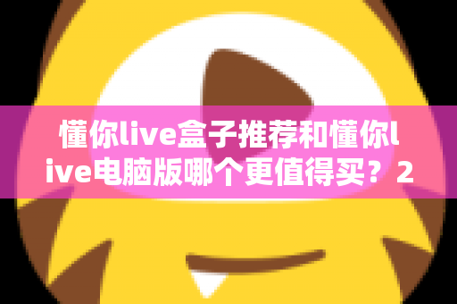 懂你live盒子推荐和懂你live电脑版哪个更值得买?2025最新选购指南帮你一次看懂 懂你live盒子推荐和懂你live电脑版哪个更值得买?2025最新选购指南帮你一次看懂