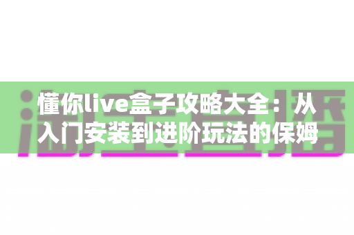 懂你live盒子攻略大全：从入门安装到进阶玩法的保姆级使用指南