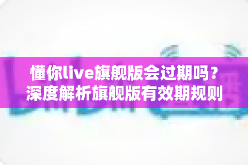 懂你live旗舰版会过期吗?深度解析旗舰版有效期规则与续费全指南 懂你live旗舰版会过期吗?深度解析旗舰版有效期规则与续费全指南