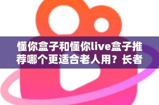 懂你盒子和懂你live盒子推荐哪个更适合老人用？长者电视盒超详细选购评测指南