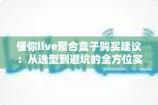 懂你live聚合盒子购买建议:从选型到避坑的全方位实用指南 懂你live聚合盒子购买建议:从选型到避坑的全方位实用指南