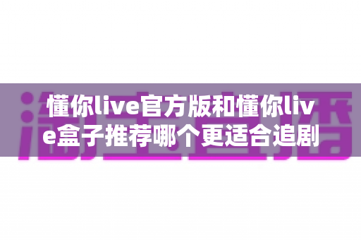 懂你live官方版和懂你live盒子推荐哪个更适合追剧？2024追剧党必看深度对比指南，帮你选出最合适的观影方案