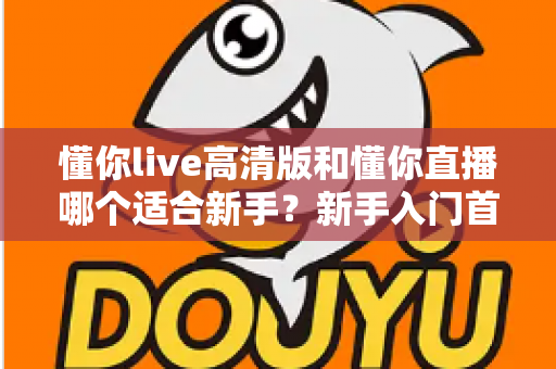 懂你live高清版和懂你直播哪个适合新手?新手入门首选版本全方位对比指南 懂你live高清版和懂你直播哪个适合新手?新手入门首选版本全方位对比指南