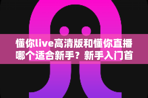 懂你live高清版和懂你直播哪个适合新手？新手入门首选版本全方位对比指南