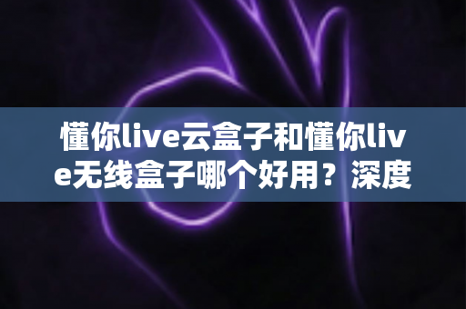 懂你live云盒子和懂你live无线盒子哪个好用？深度对比评测帮你选对不选贵
