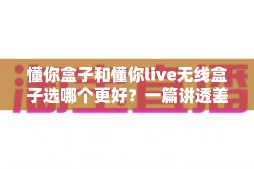 懂你盒子和懂你live无线盒子选哪个更好？一篇讲透差异的深度选购指南，帮你避坑不花冤枉钱