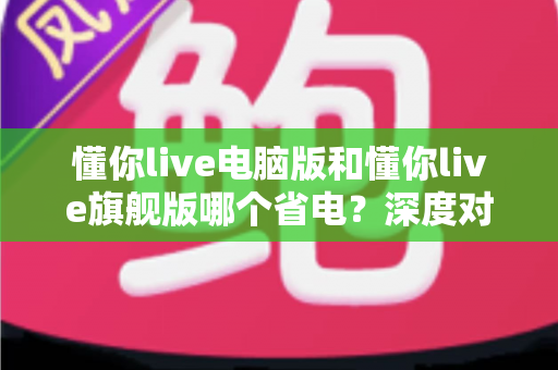 懂你live电脑版和懂你live旗舰版哪个省电？深度对比分析与实用省电指南全解析