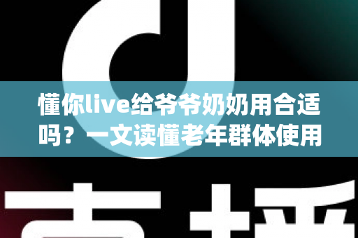 懂你live给爷爷奶奶用合适吗？一文读懂老年群体使用直播App的优势、风险与实用建议
