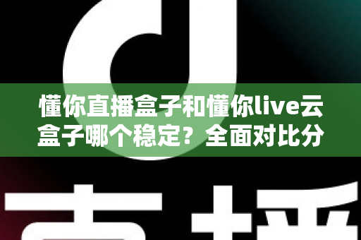懂你直播盒子和懂你live云盒子哪个稳定?全面对比分析与选购指南 懂你直播盒子和懂你live云盒子哪个稳定?全面对比分析与选购指南
