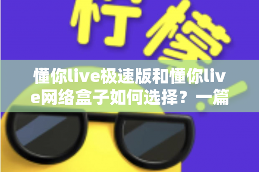 懂你live极速版和懂你live网络盒子如何选择？一篇文章帮你理清思路、做出最适合自己的决定