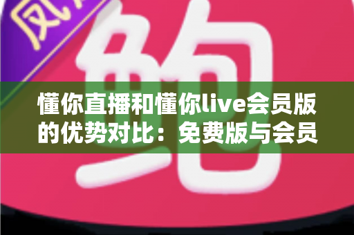 懂你直播和懂你live会员版的优势对比：免费版与会员版全方位解析，帮你选对版本不花冤枉钱