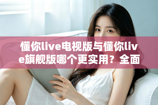 懂你live电视版与懂你live旗舰版哪个更实用?全面对比帮你选出最适合的版本 懂你live电视版与懂你live旗舰版哪个更实用?全面对比帮你选出最适合的版本