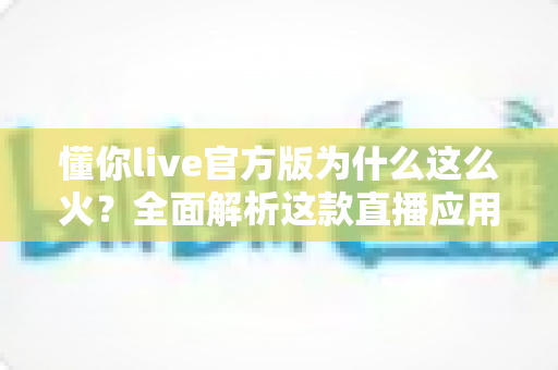 懂你live官方版为什么这么火?全面解析这款直播应用火爆背后的真正原因 懂你live官方版为什么这么火?全面解析这款直播应用火爆背后的真正原因