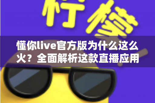 懂你live官方版为什么这么火？全面解析这款直播应用火爆背后的真正原因