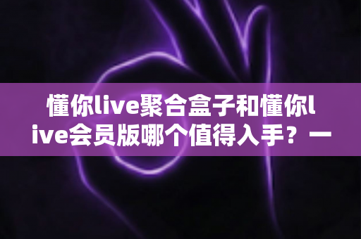 懂你live聚合盒子和懂你live会员版哪个值得入手？一次讲清差异、适用人群与选购建议的深度对比指南