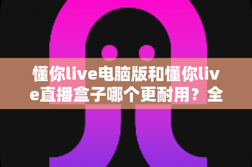 懂你live电脑版和懂你live直播盒子哪个更耐用？全面解析与选购建议