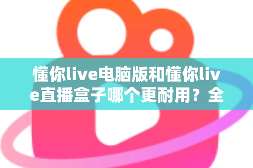 懂你live电脑版和懂你live直播盒子哪个更耐用？全面解析与选购建议