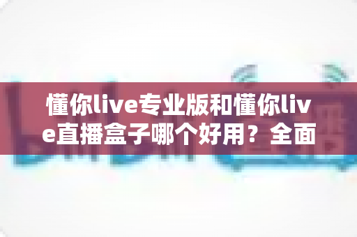 懂你live专业版和懂你live直播盒子哪个好用？全面对比评测帮你选出最适合的直播工具