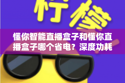 懂你智能直播盒子和懂你直播盒子哪个省电?深度功耗对比与实用省电攻略全解析 懂你智能直播盒子和懂你直播盒子哪个省电?深度功耗对比与实用省电攻略全解析