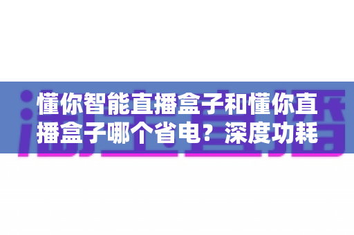 懂你智能直播盒子和懂你直播盒子哪个省电?深度功耗对比与实用省电攻略全解析 懂你智能直播盒子和懂你直播盒子哪个省电?深度功耗对比与实用省电攻略全解析